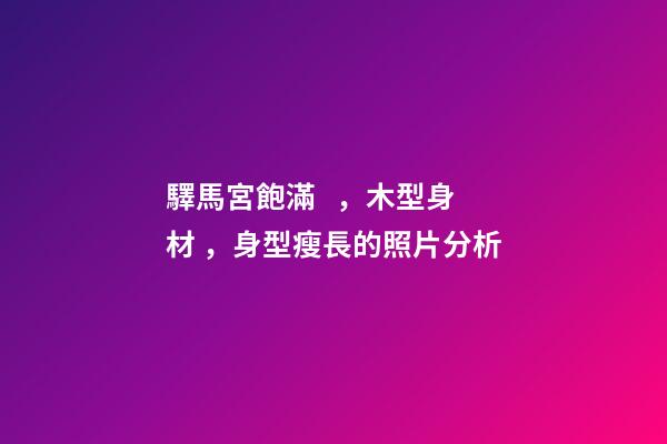 驛馬宮飽滿，木型身材，身型瘦長的照片分析